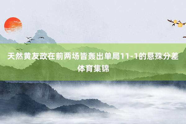 天然黄友政在前两场皆轰出单局11-1的悬殊分差体育集锦