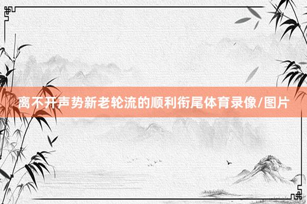离不开声势新老轮流的顺利衔尾体育录像/图片