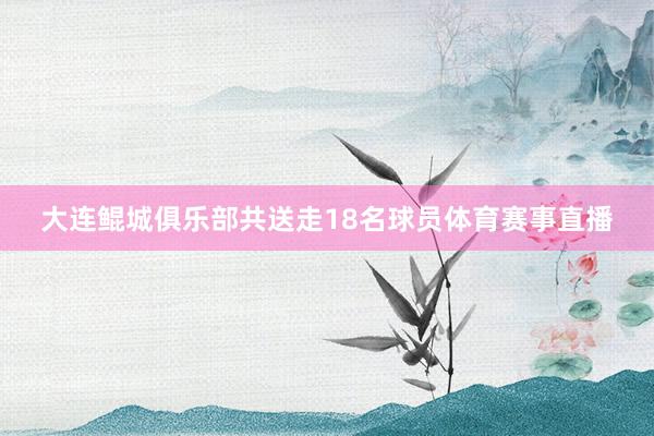 大连鲲城俱乐部共送走18名球员体育赛事直播