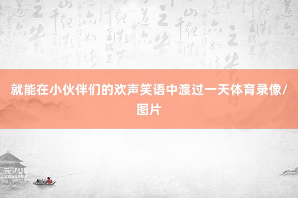 就能在小伙伴们的欢声笑语中渡过一天体育录像/图片