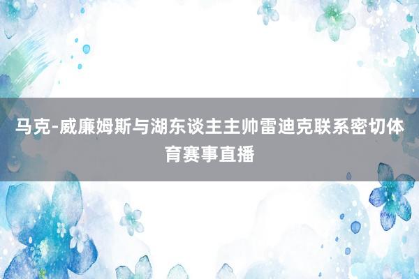 马克-威廉姆斯与湖东谈主主帅雷迪克联系密切体育赛事直播