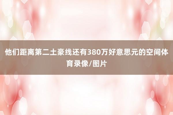 他们距离第二土豪线还有380万好意思元的空间体育录像/图片
