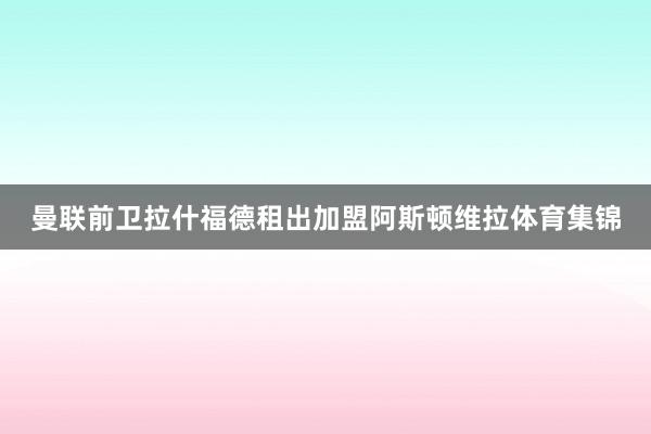 曼联前卫拉什福德租出加盟阿斯顿维拉体育集锦