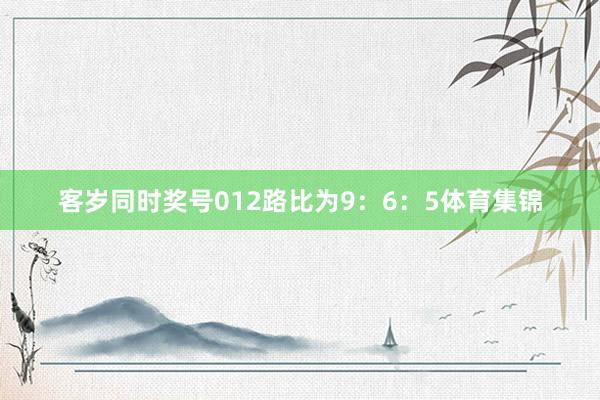 客岁同时奖号012路比为9：6：5体育集锦