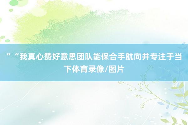 ”“我真心赞好意思团队能保合手航向并专注于当下体育录像/图片