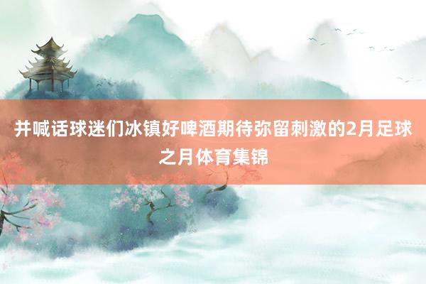 并喊话球迷们冰镇好啤酒期待弥留刺激的2月足球之月体育集锦