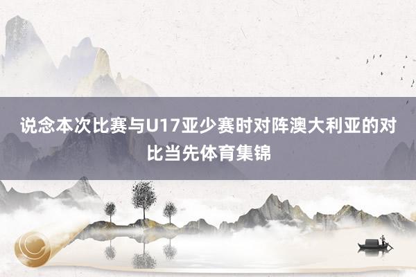 说念本次比赛与U17亚少赛时对阵澳大利亚的对比当先体育集锦