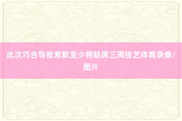此次巧合导致索默至少将缺席三周技艺体育录像/图片