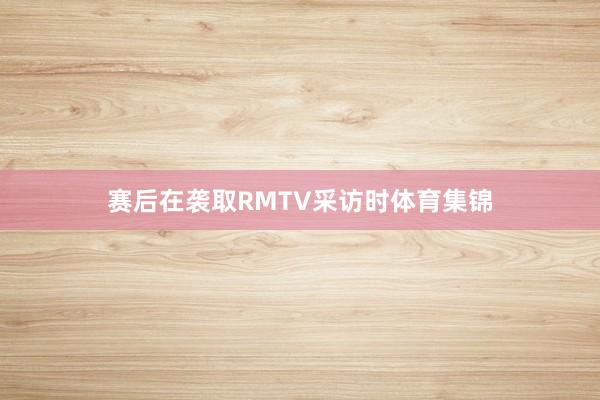赛后在袭取RMTV采访时体育集锦