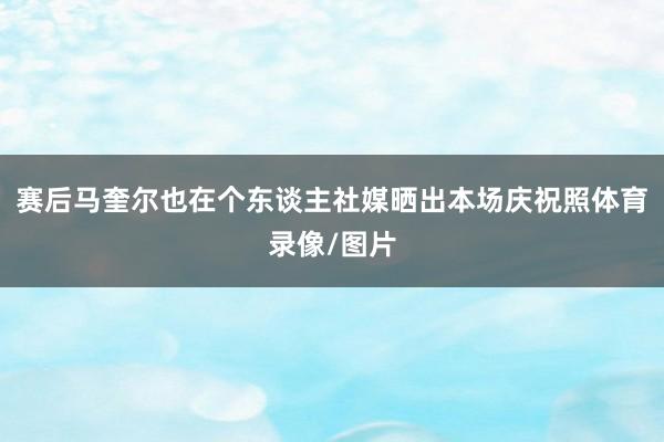 赛后马奎尔也在个东谈主社媒晒出本场庆祝照体育录像/图片