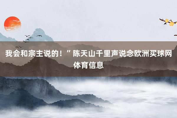 我会和宗主说的！”陈天山千里声说念欧洲买球网体育信息