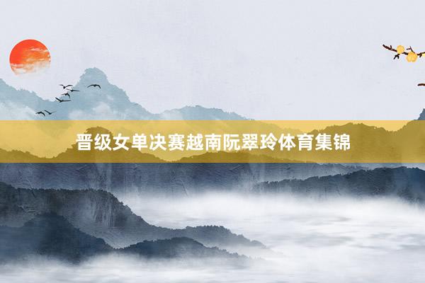 晋级女单决赛越南阮翠玲体育集锦