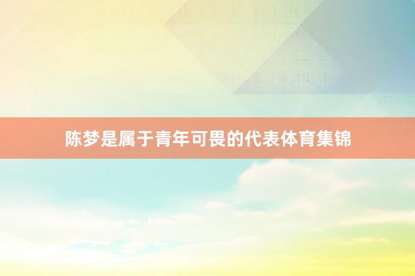 陈梦是属于青年可畏的代表体育集锦
