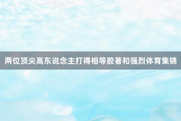 两位顶尖高东说念主打得相等胶著和强烈体育集锦