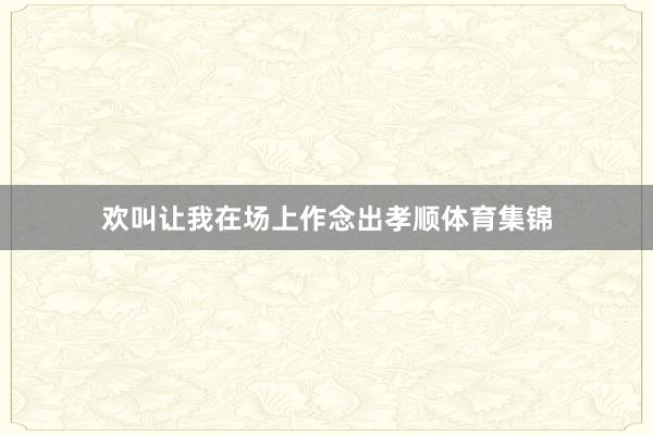 欢叫让我在场上作念出孝顺体育集锦