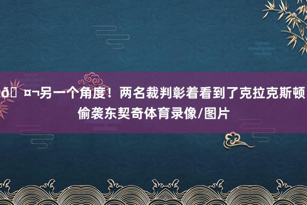 🤬另一个角度！两名裁判彰着看到了克拉克斯顿偷袭东契奇体育录像/图片