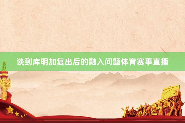 谈到库明加复出后的融入问题体育赛事直播