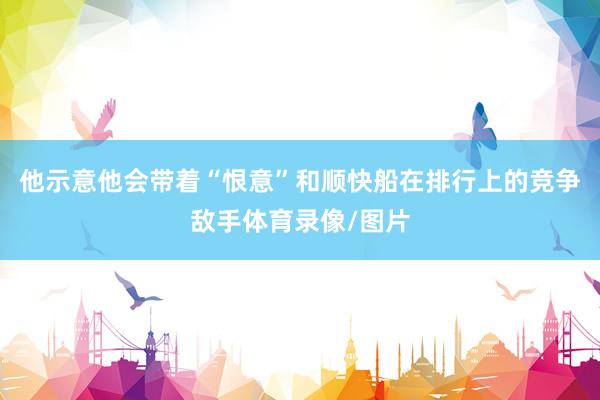 他示意他会带着“恨意”和顺快船在排行上的竞争敌手体育录像/图片