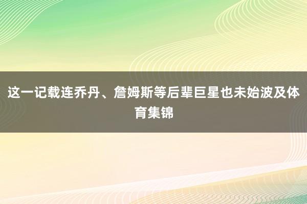这一记载连乔丹、詹姆斯等后辈巨星也未始波及体育集锦