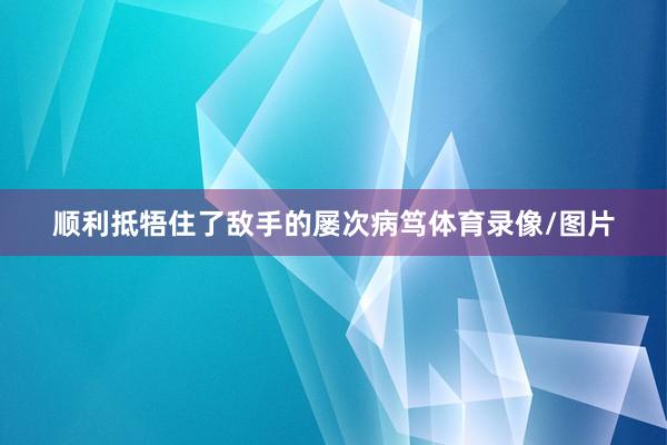 顺利抵牾住了敌手的屡次病笃体育录像/图片