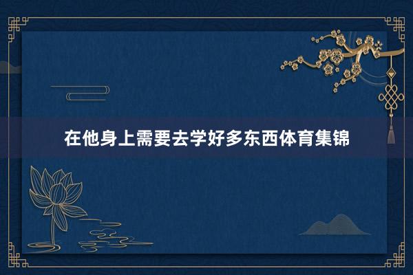 在他身上需要去学好多东西体育集锦