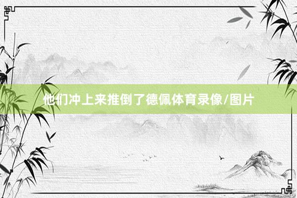 他们冲上来推倒了德佩体育录像/图片
