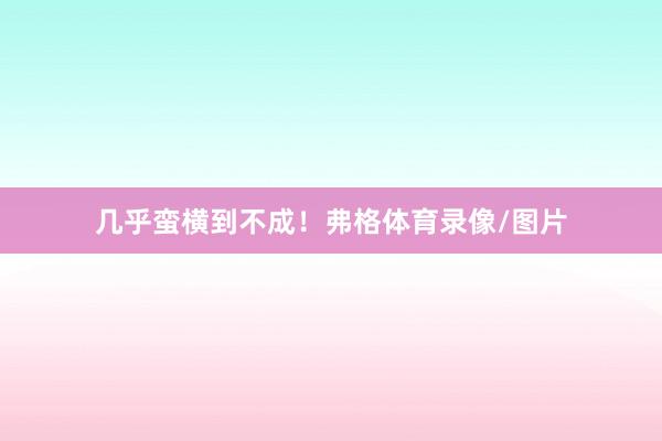 几乎蛮横到不成！弗格体育录像/图片