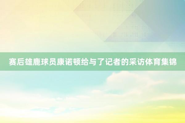 赛后雄鹿球员康诺顿给与了记者的采访体育集锦