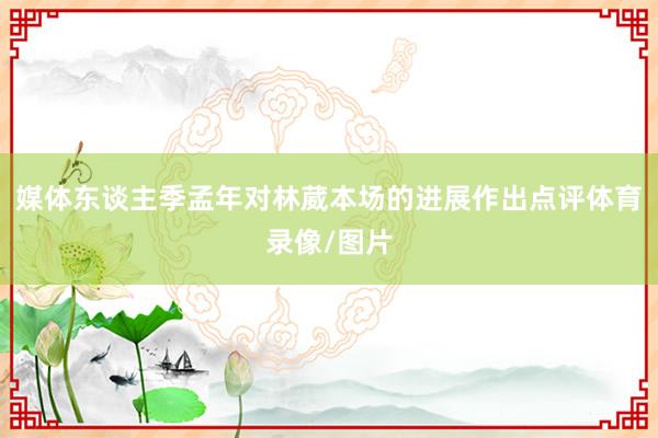 媒体东谈主季孟年对林葳本场的进展作出点评体育录像/图片