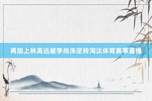 再加上林高远被李尚洙逆转淘汰体育赛事直播