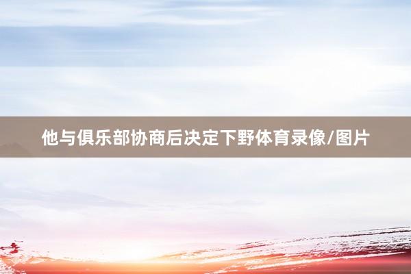 他与俱乐部协商后决定下野体育录像/图片