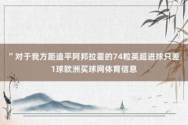 ”对于我方距追平阿邦拉霍的74粒英超进球只差1球欧洲买球网体育信息