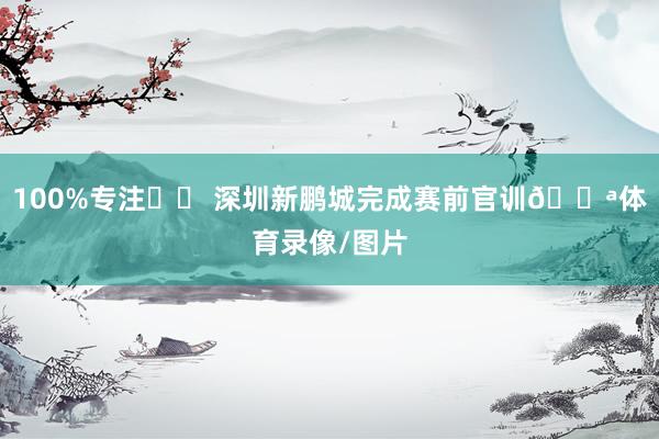 100%专注✨️ 深圳新鹏城完成赛前官训💪体育录像/图片