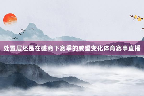 处置层还是在磋商下赛季的威望变化体育赛事直播