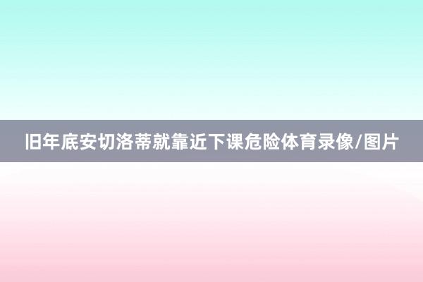 旧年底安切洛蒂就靠近下课危险体育录像/图片