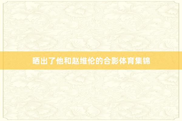 晒出了他和赵维伦的合影体育集锦