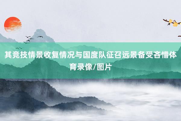 其竞技情景收复情况与国度队征召远景备受吝惜体育录像/图片
