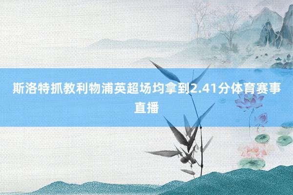 斯洛特抓教利物浦英超场均拿到2.41分体育赛事直播