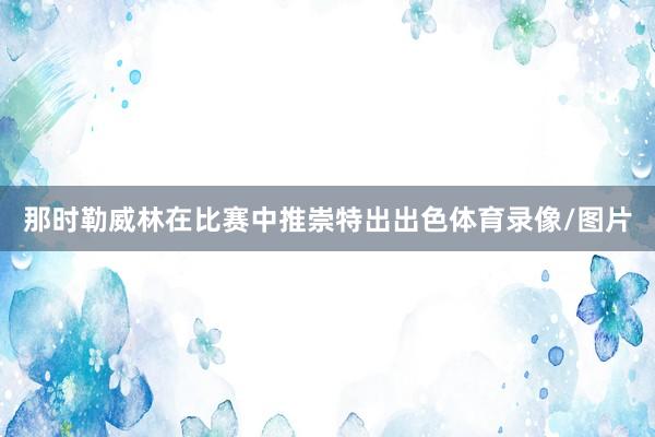那时勒威林在比赛中推崇特出出色体育录像/图片