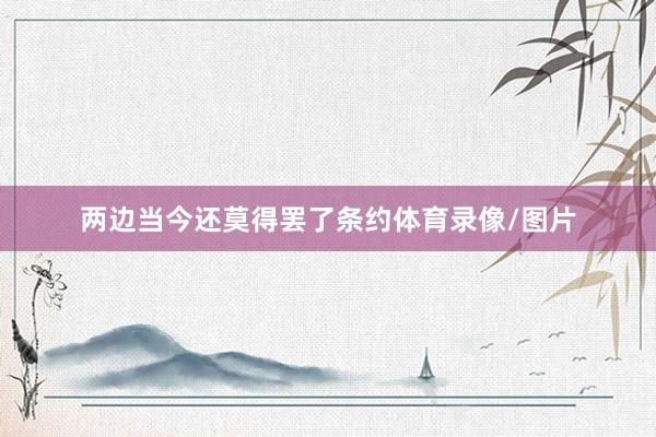 两边当今还莫得罢了条约体育录像/图片