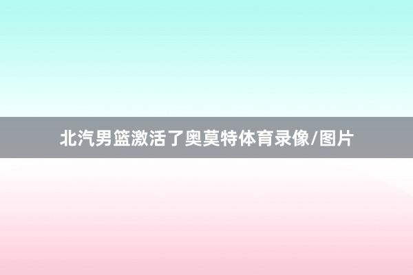北汽男篮激活了奥莫特体育录像/图片