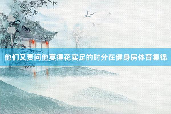 他们又责问他莫得花实足的时分在健身房体育集锦