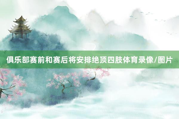 俱乐部赛前和赛后将安排绝顶四肢体育录像/图片
