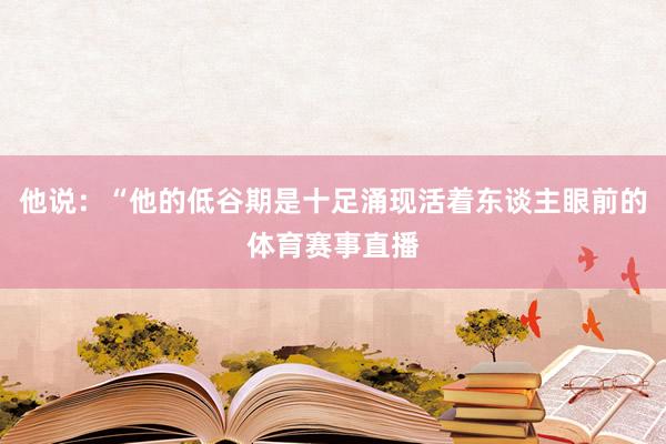 他说：“他的低谷期是十足涌现活着东谈主眼前的体育赛事直播