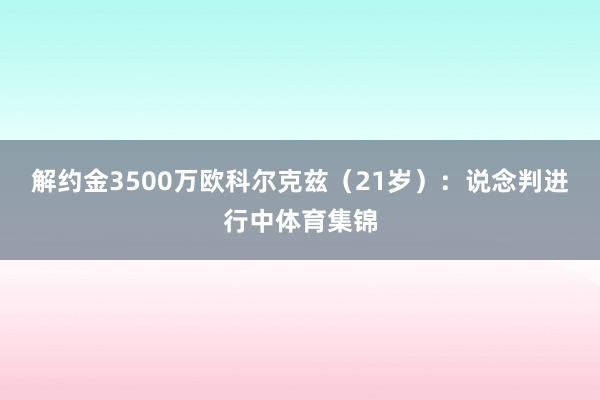 解约金3500万欧科尔克兹（21岁）：说念判进行中体育集锦
