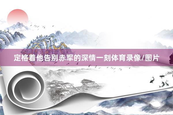 定格着他告别赤军的深情一刻体育录像/图片