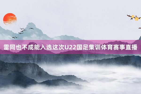 雷同也不成能入选这次U22国足集训体育赛事直播