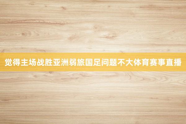 觉得主场战胜亚洲弱旅国足问题不大体育赛事直播