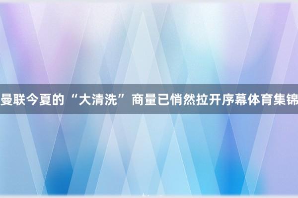 曼联今夏的 “大清洗” 商量已悄然拉开序幕体育集锦