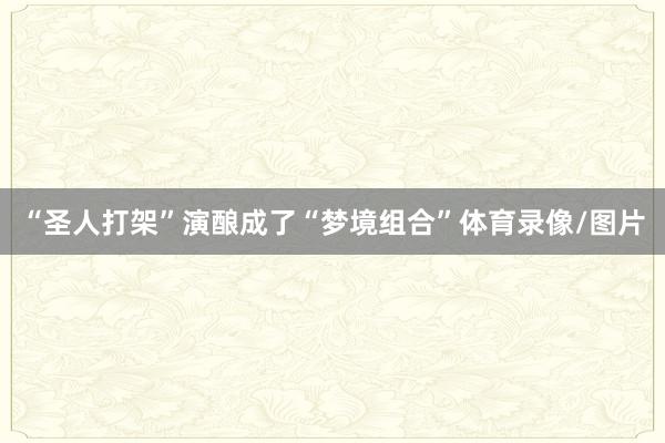 “圣人打架”演酿成了“梦境组合”体育录像/图片